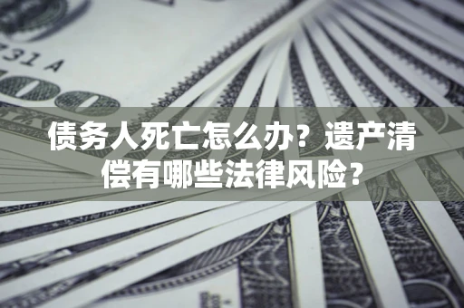济南债务人死亡怎么办？遗产清偿有哪些法律风险？