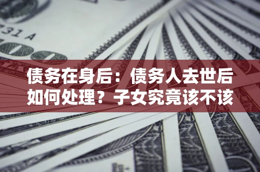 济南债务在身后：债务人去世后如何处理？子女究竟该不该还钱？
