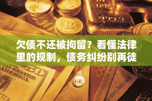 济南欠债不还被拘留？看懂法律里的规制，债务纠纷别再徒劳奔波