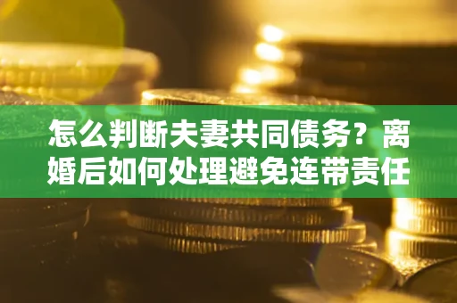济南怎么判断夫妻共同债务？离婚后如何处理避免连带责任？