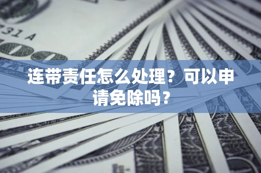 济南连带责任怎么处理？可以申请免除吗？