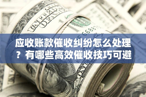 济南应收账款催收纠纷怎么处理？有哪些高效催收技巧可避免坏账？